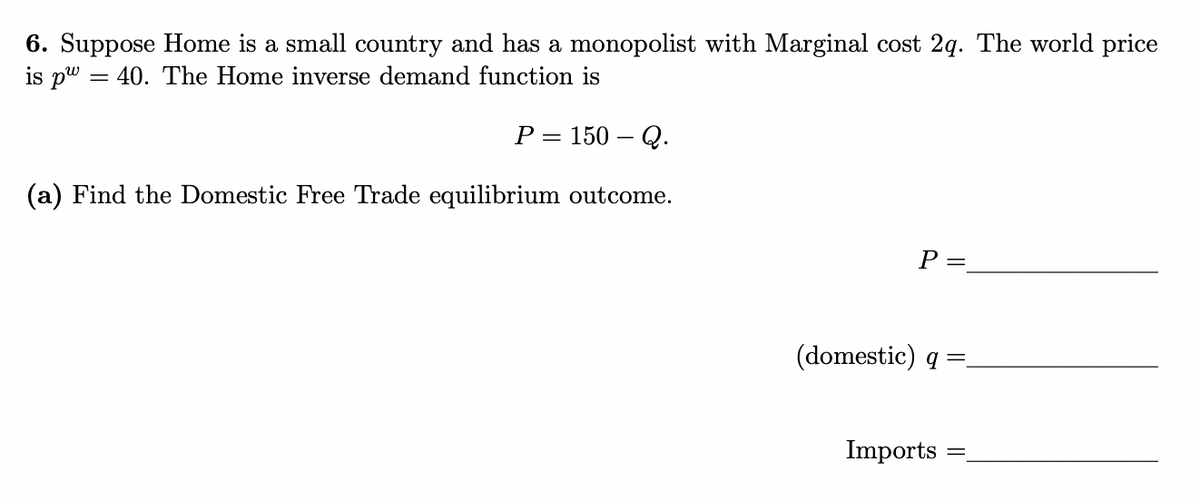 6. Suppose Home is a small country and has a monopolist with Marginal cost 2q. The world price
is pw40. The Home inverse demand function is
P = 150 - Q.
(a) Find the Domestic Free Trade equilibrium outcome.
P =
(domestic) q =_
Imports