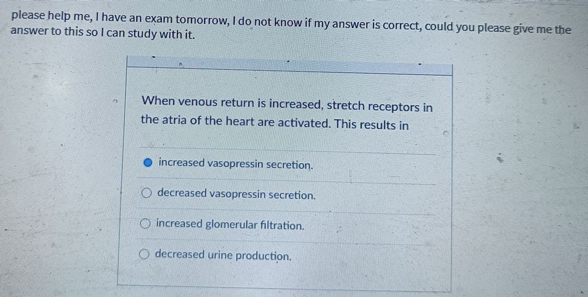 please help me, I have an exam tomorrow, I do not know if my answer is correct, could you please give me the
answer to this so I can study with it.
When venous return is increased, stretch receptors in
the atria of the heart are activated. This results in
increased vasopressin secretion.
decreased vasopressin secretion.
increased glomerular filtration.
O decreased urine production.
