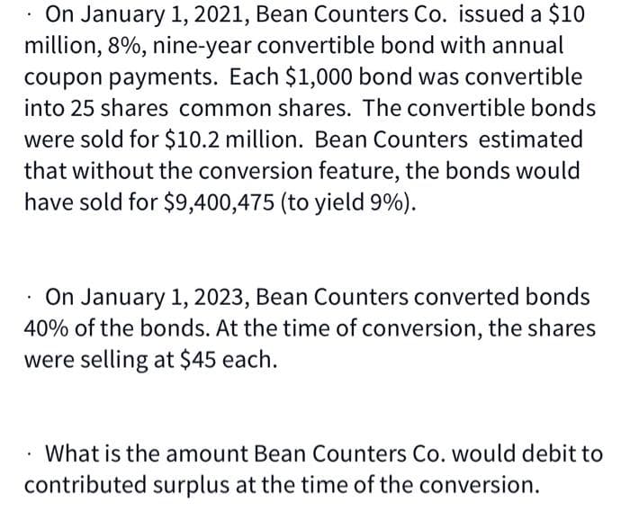 On January 1, 2021, Bean Counters Co. issued a $10
million, 8%, nine-year convertible bond with annual
coupon payments. Each $1,000 bond was convertible
into 25 shares common shares. The convertible bonds
were sold for $10.2 million. Bean Counters estimated
that without the conversion feature, the bonds would
have sold for $9,400,475 (to yield 9%).
On January 1, 2023, Bean Counters converted bonds
40% of the bonds. At the time of conversion, the shares
were selling at $45 each.
. What is the amount Bean Counters Co. would debit to
contributed surplus at the time of the conversion.