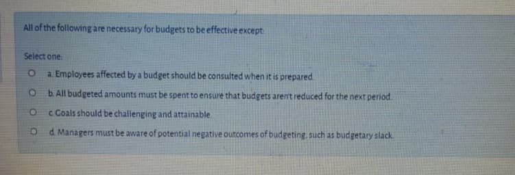 All of the following are necessary for budgets to be effective except
Select one:
a. Employees affected by a budget should be consulted when it is prepared.
b. All budgeted amounts must be spent to ensure that budgets arent reduced for the next period
c Coals should be challenging and attainable
O d Managers must be aware of potential negative outcomes of budgeting. such as budgetary slack
