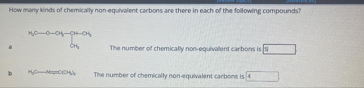 a
How many kinds of chemically non-equivalent carbons are there in each of the following compounds?
b
HỌCỌCH, CHCHO
CH₂
Topic
H₂CN C(CH₂)₂
The number of chemically non-equivalent carbons is 5
[References]
The number of chemically non-equivalent carbons is 4