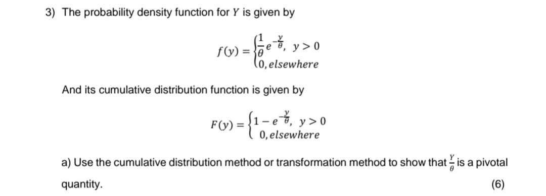3) The probability density function for Y is given by
- feet, y>
е
f(y)=0
y > 0
(0, elsewhere
And its cumulative distribution function is given by
F(y) = {1-e%, y > 0
0, elsewhere
a) Use the cumulative distribution method or transformation method to show that is a pivotal
quantity.
(6)