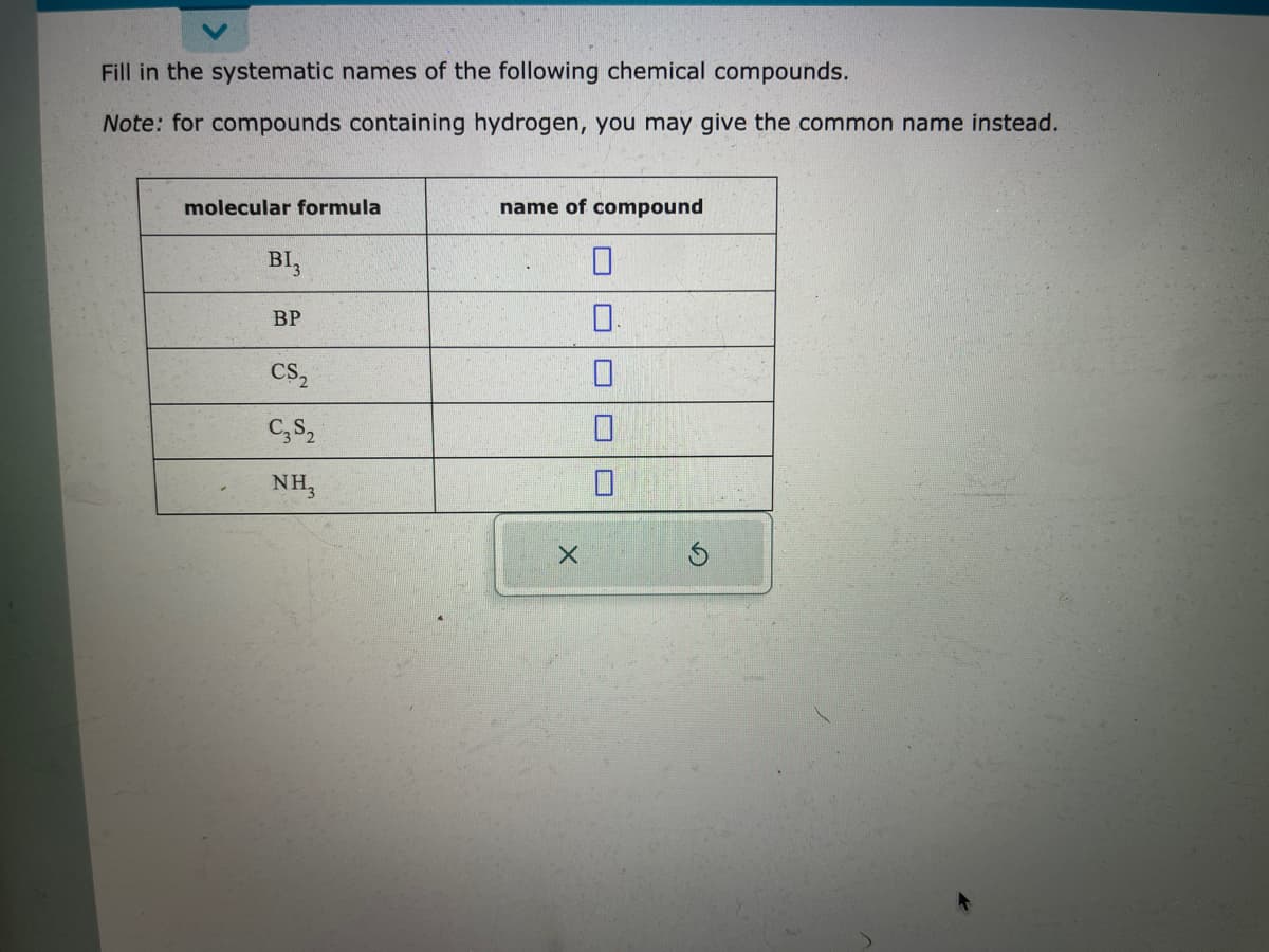 Fill in the systematic names of the following chemical compounds.
Note: for compounds containing hydrogen, you may give the common name instead.
molecular formula
BI3
BP
CS₂
C3S2
NH3
name of compound
0
0.
0