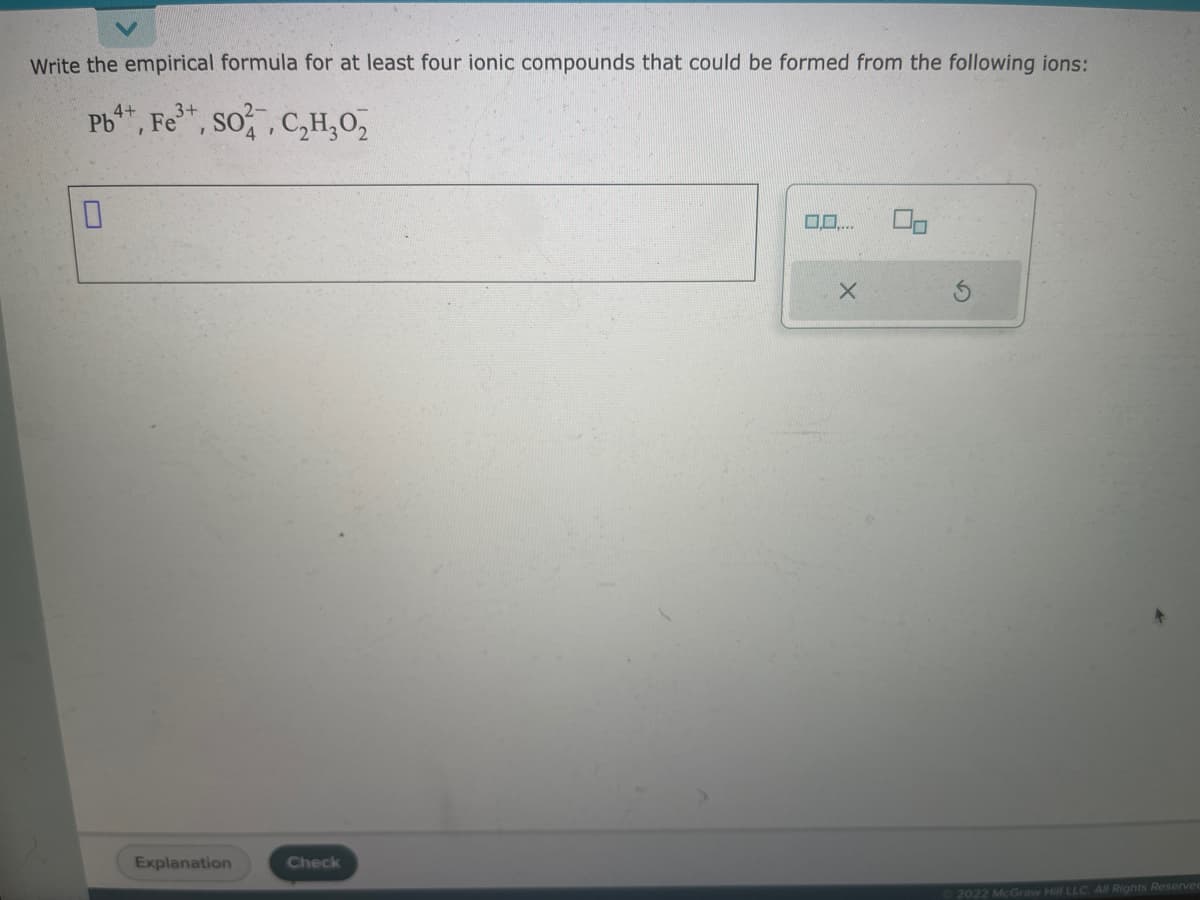 Write the empirical formula for at least four ionic compounds that could be formed from the following ions:
4+
3+
Pb, Fe³+, SO2, C₂H₂O₂
0
Explanation
Check
X
2022 McGraw Hill LLC. All Rights Reserved
