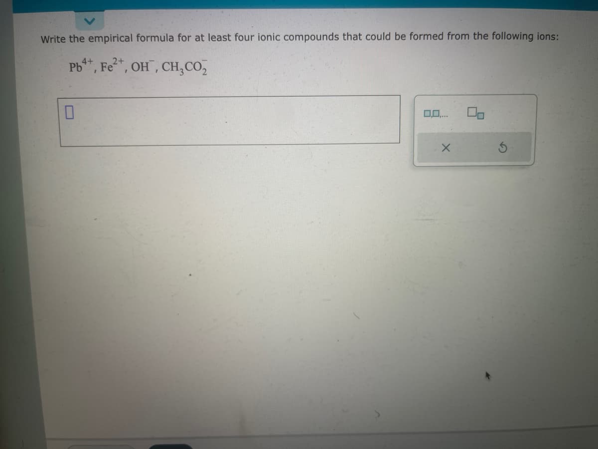 Write the empirical formula for at least four ionic compounds that could be formed from the following ions:
4+
2+
Pb, Fe²+, OH, CH₂ CO₂
0
0,0,...
X