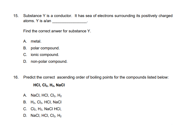 15. Substance Y is a conductor. It has sea of electrons surrounding its positively charged
atoms. Y is a/an
16.
Find the correct anwer for substance Y.
A. metal.
B. polar compound.
C. ionic compound.
D. non-polar compound.
Predict the correct ascending order of boiling points for the compounds listed below:
HCI, CI2, H₂, NaCl
A.
NaCl, HCl, Cl2, H₂
B. H₂, Cl₂, HCl, NaCl
C. Cl2, H2, NaCl HCI,
D. NaCl, HCI, Cl₂, H₂
