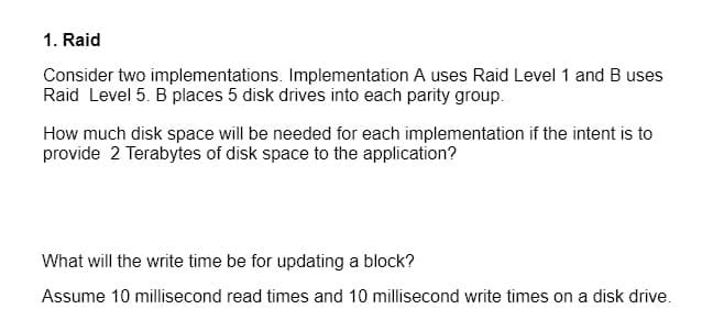 1. Raid
Consider two implementations. Implementation A uses Raid Level 1 and B uses
Raid Level 5. B places 5 disk drives into each parity group.
How much disk space will be needed for each implementation if the intent is to
provide 2 Terabytes of disk space to the application?
What will the write time be for updating a block?
Assume 10 millisecond read times and 10 millisecond write times on a disk drive.

