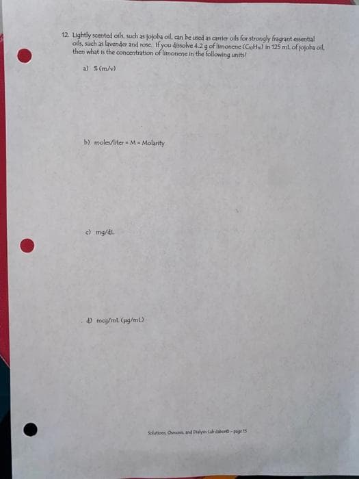 12. Lightly scented oils, such as jojoba ol, can be used as carrler oils for strongly fragrant essential
ols, such as lavender and rose. If you dissolve 4.2 g of limonene (CoHu) in 125 ml of jojoba ol,
then what is the concentration of limonene in the following units!
a) S (m/v)
b) moles/liter M- Molarity
c) mg/dL
4) meg/ml. (ug/ml)
Solutioos Ounas and Dulysh Lab dabcr-page t5
