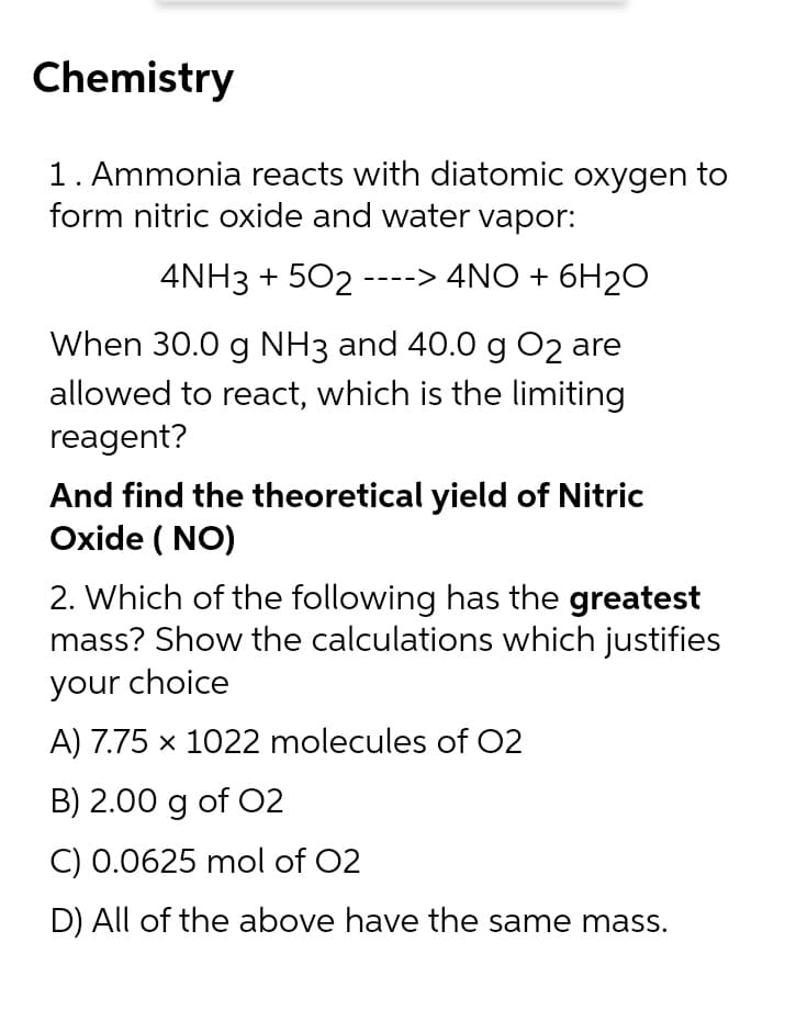 Chemistry
1. Ammonia reacts with diatomic oxygen to
form nitric oxide and water vapor:
4NH3 + 502
----> 4NO + 6H2O
When 30.0 g NH3 and 40.0 g O2 are
allowed to react, which is the limiting
reagent?
And find the theoretical yield of Nitric
Oxide ( NO)
2. Which of the following has the greatest
mass? Show the calculations which justifies
your choice
A) 7.75 x 1022 molecules of O2
B) 2.00 g of O2
C) 0.0625 mol of 02
D) All of the above have the same mass.
