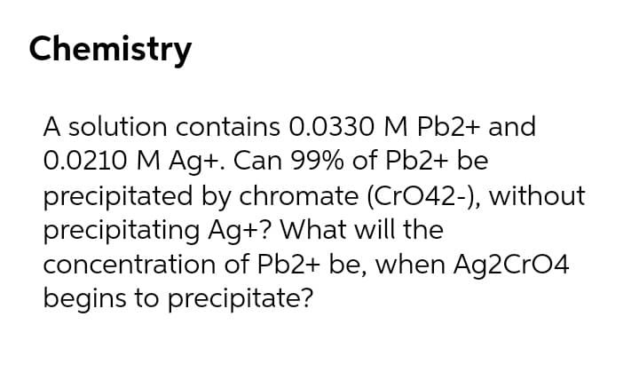 Chemistry
A solution contains 0.0330 M Pb2+ and
0.0210 M Ag+. Can 99% of Pb2+ be
precipitated by chromate (Cr42-), without
precipitating Ag+? What will the
concentration of Pb2+ be, when Ag2CrO4
begins to precipitate?
