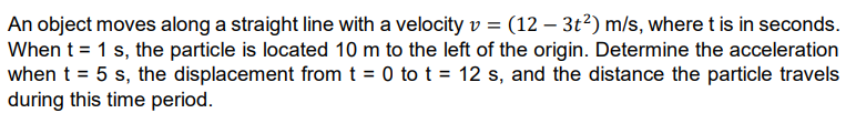 An object moves along a straight line with a velocity v = (12 - 3t²) m/s, where t is in seconds.
When t = 1 s, the particle is located 10 m to the left of the origin. Determine the acceleration
when t = 5 s, the displacement from t = 0 to t = 12 s, and the distance the particle travels
during this time period.