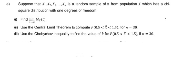 a)
Suppose that X₁, X₂, X3.....X is a random sample of n from population X which has a chi-
square distribution with one degrees of freedom.
(i) Find lim Mx (t).
72-00
(ii) Use the Central Limit Theorem to compute P(0.5 < X < 1.5), for n = 30.
(iii) Use the Chebychev inequality to find the value of k for P(0.5 < X < 1.5), if n = 30.