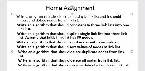 Home Asagnment
Write a program that should create a single link list and it should
insert and delete nodes from link list.
Write an algorithm that should concatenate three link lists into one
link list.
Write an algorithm that should split a single link list into three link
list. Assume that initial link list has 30 nodes.
Write an algorithm that should count nodes with even values.
Write an algorithm that should sort values of nodes of link list.
Write an algorithm that should delete duplicate nodes from link
list.
Write an algorithm that should delete all nodes from link list.
Write an algorithm that should reverse data of all nodes of link list.
