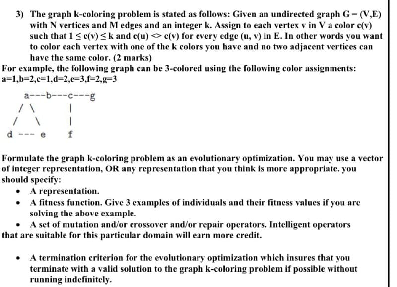 3) The graph k-coloring problem is stated as follows: Given an undirected graph G = (V,E)
with N vertices and M edges and an integer k. Assign to each vertex v in Va color c(v)
such that 1< c(v)<k and c(u) <o c(v) for every edge (u, v) in E. In other words you want
to color each vertex with one of the k colors you have and no two adjacent vertices can
have the same color. (2 marks)
For example, the following graph can be 3-colored using the following color assignments:
a=1,b=2,c=1,d%32,e=3,f=2,g=3
a---b---c---g
d
f
Formulate the graph k-coloring problem as an evolutionary optimization. You may use a vector
of integer representation, OR any representation that you think is more appropriate. you
should specify:
A representation.
• A fitness function. Give 3 examples of individuals and their fitness values if you are
solving the above example.
• A set of mutation and/or crossover and/or repair operators. Intelligent operators
that are suitable for this particular domain will earn more credit.
• A termination criterion for the evolutionary optimization which insures that you
terminate with a valid solution to the graph k-coloring problem if possible without
running indefinitely.
