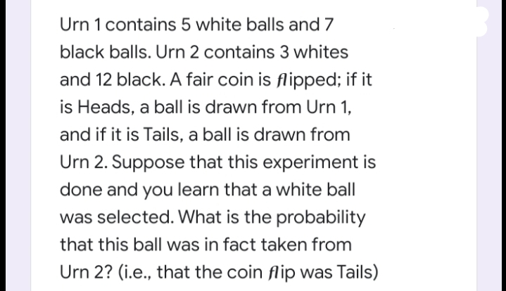 Urn 1 contains 5 white balls and 7
black balls. Urn 2 contains 3 whites
and 12 black. A fair coin is flipped; if it
is Heads, a ball is drawn from Urn 1,
and if it is Tails, a ball is drawn from
Urn 2. Suppose that this experiment is
done and you learn that a white ball
was selected. What is the probability
that this ball was in fact taken from
Urn 2? (i.e., that the coin flip was Tails)
