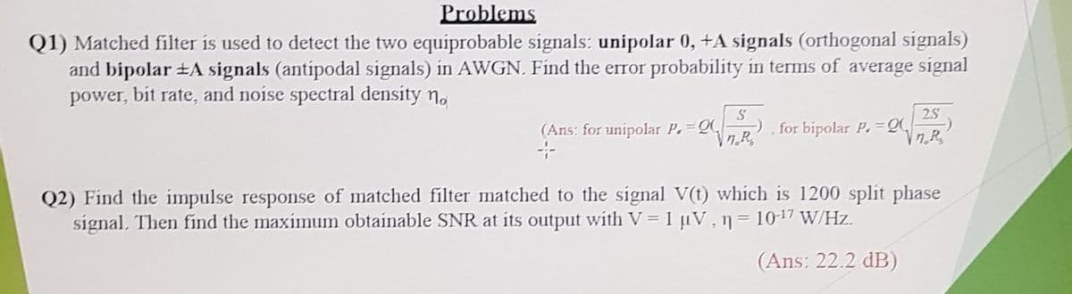 Problems
Q1) Matched filter is used to detect the two equiprobable signals: unipolar 0, +A signals (orthogonal signals)
and bipolar ±A signals (antipodal signals) in AWGN. Find the error probability in terms of average signal
power, bit rate, and noise spectral density n.
25
(Ans: for unipolar P. Q
n.R
for bipolar P. =Q,
Vn R,
Q2) Find the impulse response of matched filter matched to the signal V(t) which is 1200 split phase
signal. Then find the maximum obtainable SNR at its output with V= 1 uV, n= 1017 W/Hz.
(Ans: 22.2 dB)
