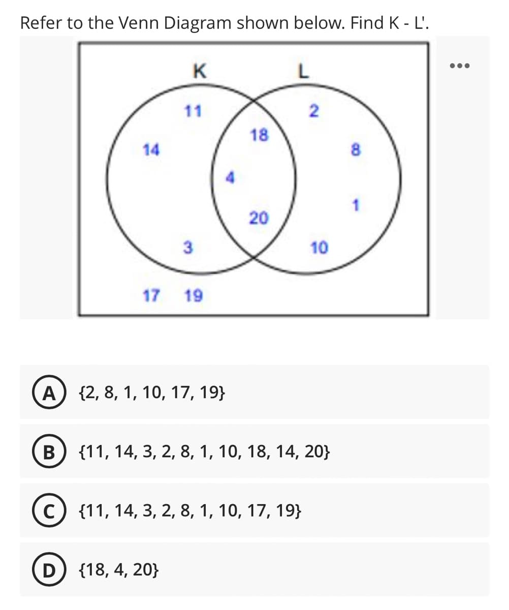 Refer to the Venn Diagram shown below. Find K - L'.
K
L
11
2
18
14
8
3
10
17 19
A) {2, 8, 1, 10, 17, 19}
B) {11, 14, 3, 2, 8, 1, 10, 18, 14, 20}
C
c) {11, 14, 3, 2, 8, 1, 10, 17, 19}
D
D {18, 4, 20}
20

