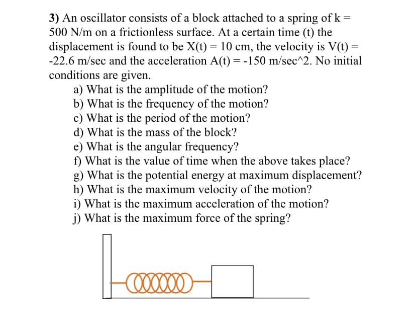 3) An oscillator consists of a block attached to a spring of k =
500 N/m on a frictionless surface. At a certain time (t) the
displacement is found to be X(t) = 10 cm, the velocity is V(t) =
-22.6 m/sec and the acceleration A(t) = -150 m/sec^2. No initial
conditions are given.
a) What is the amplitude of the motion?
b) What is the frequency of the motion?
c) What is the period of the motion?
d) What is the mass of the block?
e) What is the angular frequency?
f) What is the value of time when the above takes place?
g) What is the potential energy at maximum displacement?
h) What is the maximum velocity of the motion?
i) What is the maximum acceleration of the motion?
j) What is the maximum force of the spring?
