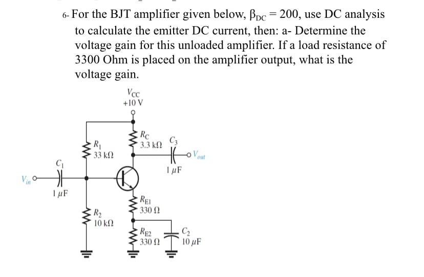 6- For the BJT amplifier given below, Bpc = 200, use DC analysis
to calculate the emitter DC current, then: a- Determine the
voltage gain for this unloaded amplifier. If a load resistance of
3300 Ohm is placed on the amplifier output, what is the
voltage gain.
Vcc
+10 V
Rc
* 3.3 k2
C3
· 33 k.
Vout
IµF
Vin
1 µF
REI
330 Ω
10 k2
RE2
330 N
C2
10 µF
