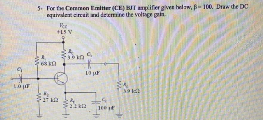 5- For the Common Emitter (CE) BJT amplifier given below, B=100. Draw the DC
equivalent circuit and determine the voltage gain.
Vcc
+15 V
R-
3.9 kn
R
68 kn
10 F
R
39 ka
1.0 pF
R2
27 kn
RE
2.2 k
100 pF
Hi

