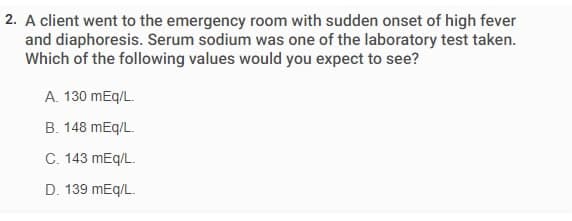 2. A client went to the emergency room with sudden onset of high fever
and diaphoresis. Serum sodium was one of the laboratory test taken.
Which of the following values would you expect to see?
A. 130 mEq/L.
B. 148 mEq/L.
C. 143 mEq/L.
D. 139 mEq/L.
