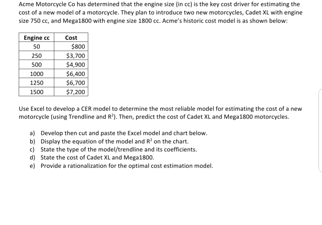 Acme Motorcycle Co has determined that the engine size (in cc) is the key cost driver for estimating the
cost of a new model of a motorcycle. They plan to introduce two new motorcycles, Cadet XL with engine
size 750 cc, and Mega1800 with engine size 1800 cc. Acme's historic cost model is as shown below:
Engine cc
Cost
50
$800
$3,700
$4,900
250
500
1000
$6,400
1250
$6,700
1500
$7,200
Use Excel to develop a CER model to determine the most reliable model for estimating the cost of a new
motorcycle (using Trendline and R?). Then, predict the cost of Cadet XL and Mega1800 motorcycles.
a) Develop then cut and paste the Excel model and chart below.
b) Display the equation of the model and R² on the chart.
c) State the type of the model/trendline and its coefficients.
d) State the cost of Cadet XL and Mega1800.
e) Provide a rationalization for the optimal cost estimation model.
