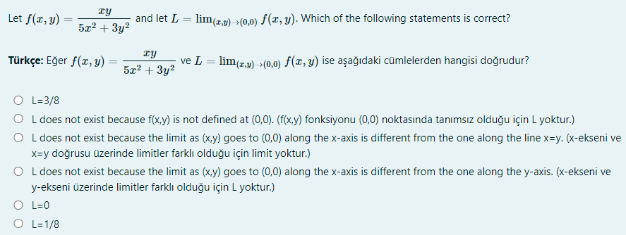 xy
Let f(r, y) :
and let L
lim(7,1) >(0,0) f(x, y). Which of the following statements is correct?
5x2 + 3y2
TY
Türkçe: Eğer f(x, y)
ve L = lim(z,p) »(0,0) f(x, y) ise aşağıdaki cümlelerden hangisi doğrudur?
5æ? + 3y?
O L=3/8
O L does not exist because f(x,y) is not defined at (0,0). (f(x,y) fonksiyonu (0,0) noktasında tanımsız olduğu için L yoktur.)
O L does not exist because the limit as (x,y) goes to (0,0) along the x-axis is different from the one along the line x=y. (x-ekseni ve
x=y doğrusu üzerinde limitler farklı olduğu için limit yoktur.)
O L does not exist because the limit as (x,y) goes to (0,0) along the x-axis is different from the one along the y-axis. (x-ekseni ve
y-ekseni üzerinde limitler farklı olduğu için L yoktur.)
O L=0
O L=1/8
