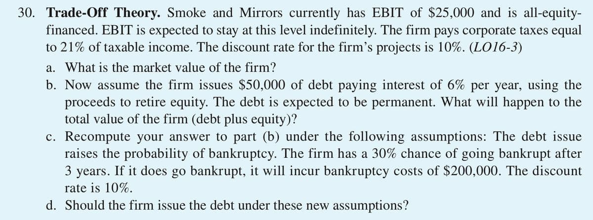 30. Trade-Off Theory. Smoke and Mirrors currently has EBIT of $25,000 and is all-equity-
financed. EBIT is expected to stay at this level indefinitely. The firm pays corporate taxes equal
to 21% of taxable income. The discount rate for the firm's projects is 10%. (LO16-3)
a. What is the market value of the firm?
b. Now assume the firm issues $50,000 of debt paying interest of 6% per year, using the
proceeds to retire equity. The debt is expected to be permanent. What will happen to the
total value of the firm (debt plus equity)?
c. Recompute your answer to part (b) under the following assumptions: The debt issue
raises the probability of bankruptcy. The firm has a 30% chance of going bankrupt after
3 years. If it does go bankrupt, it will incur bankruptcy costs of $200,000. The discount
rate is 10%.
d. Should the firm issue the debt under these new assumptions?

