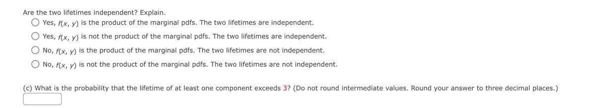 Are the two lifetimes independent? Explain.
Yes, f(x, y) is the product of the marginal pdfs. The two lifetimes are independent.
Yes, f(x, y) is not the product of the marginal pdfs. The two lifetimes are independent.
No, f(x, y) is the product of the marginal pdfs. The two lifetimes are not independent.
No, f(x, y) is not the product of the marginal pdfs. The two lifetimes are not independent.
(c) What is the probability that the lifetime of at least one component exceeds 3? (Do not round intermediate values. Round your answer to three decimal places.)
