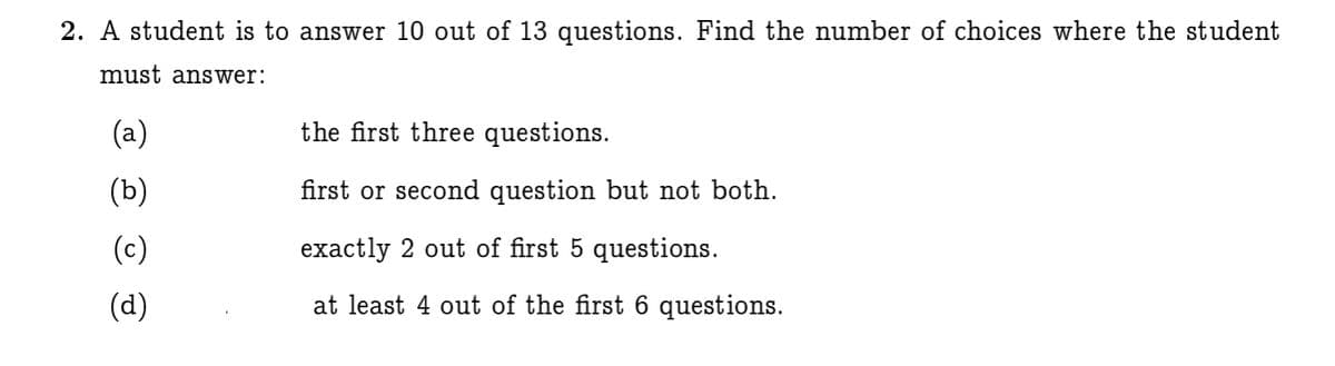 2. A student is to answer 10 out of 13 questions. Find the number of choices where the student
must answer:
(a)
the first three questions.
(b)
first or second question but not both.
(c)
exactly 2 out of first 5 questions.
(d)
at least 4 out of the first 6 questions.
