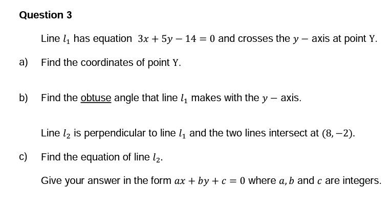 Question 3
Line ₁ has equation 3x + 5y - 14 = 0 and crosses the y — axis at point Y.
a) Find the coordinates of point Y.
b)
Find the obtuse angle that line 1₁ makes with the y-axis.
Line ₂ is perpendicular to line 1₁ and the two lines intersect at (8, –2).
c) Find the equation of line 1₂.
Give your answer in the form ax + by + c = 0 where a, b and c are integers.