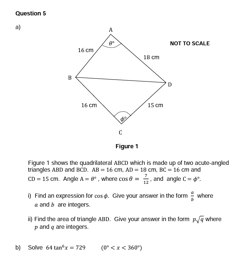 Question 5
a)
B
16 cm
16 cm
A
0°
Do
b) Solve 64 tan6x = 729
C
18 cm
15 cm
Figure 1
Figure 1 shows the quadrilateral ABCD which is made up of two acute-angled
triangles ABD and BCD. AB = 16 cm, AD = 18 cm, BC = 16 cm and
7
CD = 15 cm. Angle A = 0°, where cos 0 = and angle C pº.
(0° < x < 360°)
12
NOT TO SCALE
I
D
i) Find an expression for cos . Give your answer in the form where
a and b are integers.
ii) Find the area of triangle ABD. Give your answer in the form p√q where
p and q are integers.