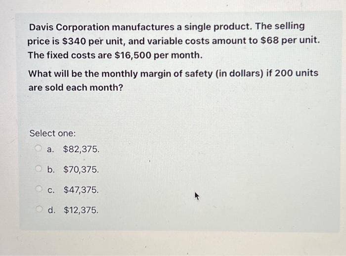 Davis Corporation manufactures a single product. The selling
price is $340 per unit, and variable costs amount to $68 per unit.
The fixed costs are $16,500 per month.
What will be the monthly margin of safety (in dollars) if 200 units
are sold each month?
Select one:
a. $82,375.
b. $70,375.
Oc. $47,375.
Od. $12,375.