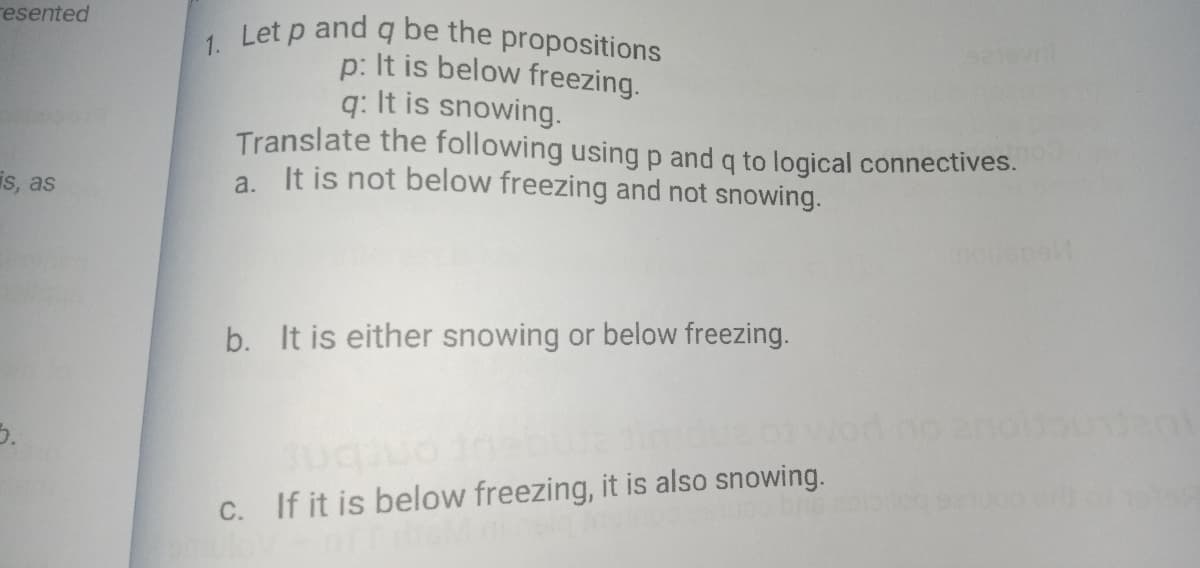 resented
Let p and q be the propositions
p: It is below freezing.
q: It is snowing.
Translate the following using p and q to logical connectives.
a. It is not below freezing and not snowing.
1.
is, as
b. It is either snowing or below freezing.
5.
C. If it is below freezing, it is also snowing.
