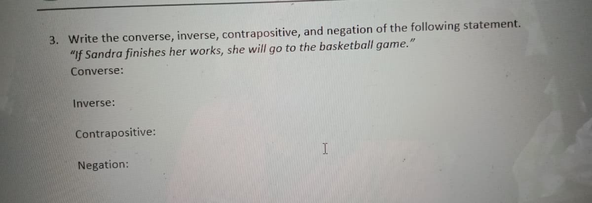 3. Write the converse, inverse, contrapositive, and negation of the following statement.
"If Sandra finishes her works, she will go to the basketball game.'
Converse:
Inverse:
Contrapositive:
Negation:
