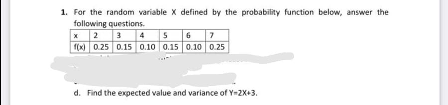 1. For the random variable X defined by the probability function below, answer the
following questions.
x2 3 4 5 6 7
f(x) 0.25 0.15 0.10 0.15 0.10 0.25
d. Find the expected value and variance of Y=2X+3.
