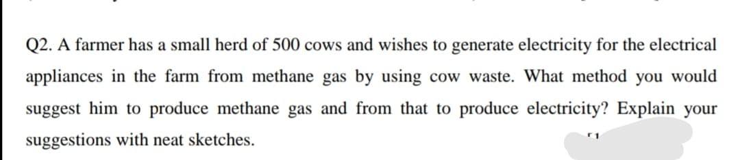 Q2. A farmer has a small herd of 500 cows and wishes to generate electricity for the electrical
appliances in the farm from methane gas by using cow waste. What method you would
suggest him to produce methane gas and from that to produce electricity? Explain your
suggestions with neat sketches.
