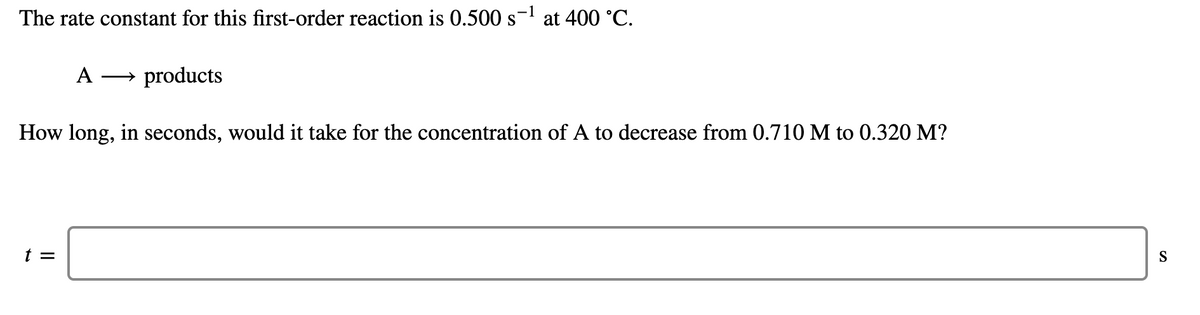 The rate constant for this first-order reaction is 0.500 s- at 400 °C.
A
→ products
How long, in seconds, would it take for the concentration of A to decrease from 0.710 M to 0.320 M?
t =
S
