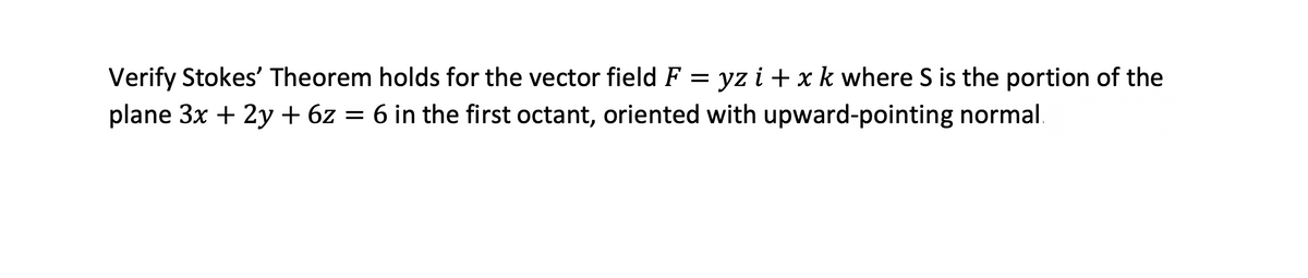 Verify Stokes' Theorem holds for the vector field F = yz i + x k where S is the portion of the
plane 3x + 2y + 6z = 6 in the first octant, oriented with upward-pointing normal.
