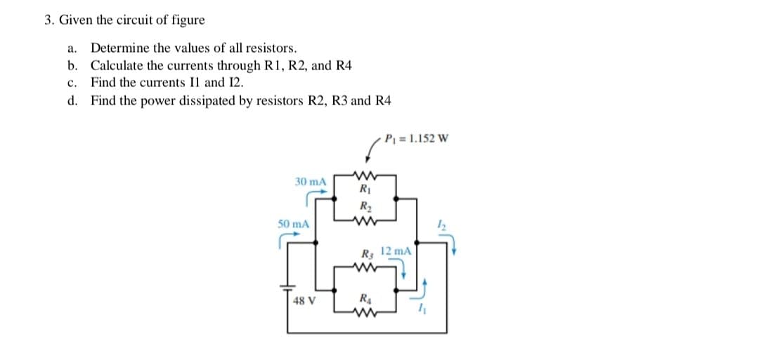 3. Given the circuit of figure
a. Determine the values of all resistors.
b. Calculate the currents through R1, R2, and R4
c. Find the currents Il and 12.
d. Find the power dissipated by resistors R2, R3 and R4
P = 1.152 W
30 mA
RI
R2
50 mA
R 12 mA
ww
48 V
R4
