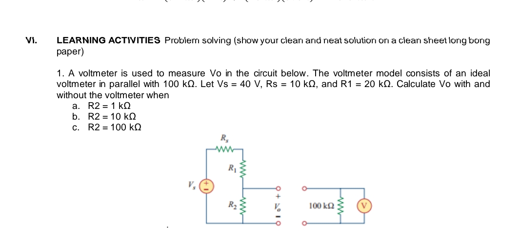 V1.
LEARNING ACTIVITIES Problem solving (show your clean and neat solution on a clean sheet long bong
раper)
1. A voltmeter is used to measure Vo in the circuit below. The voltmeter model consists of an ideal
voltmeter in parallel with 100 kQ. Let Vs = 40 V, Rs = 10 kQ, and R1 = 20 kQ. Calculate Vo with and
without the voltmeter when
a. R2 = 1 kQ
b. R2 = 10 kQ
c. R2 = 100 kQ
R,
R
V,
R2
100 kQ
ww
