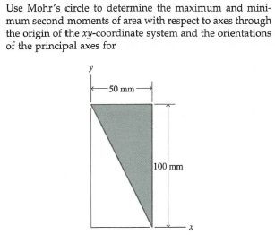 Use Mohr's circle to determine the maximum and mini-
mum second moments of area with respect to axes through
the origin of the xy-coordinate system and the orientations
of the principal axes for
y
50 mm
100 mm
