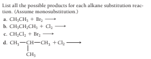 List all the possible products for each alkane substitution reac-
tion. (Assume monosubstitution.)
a. CH;CH, + Br
b. CH;CH,CH, + Cl
c. CH,Cl, + Br2
d. CH,-CH-CH, +Clz
CH,
