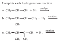 Complete each hydrogenation reaction.
catalyst
a. CH;=CH-CH; + H2
catalyst
b. CH3-CH-CH=CH, + H2
catalyst
c. CH;-CH-ç=CH, + H2
CH, CH,
