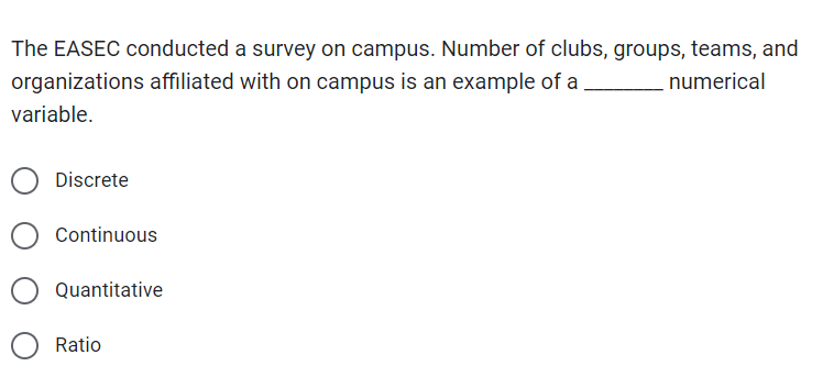 The EASEC conducted a survey on campus. Number of clubs, groups, teams, and
organizations affiliated with on campus is an example of a
numerical
variable.
Discrete
Continuous
Quantitative
Ratio