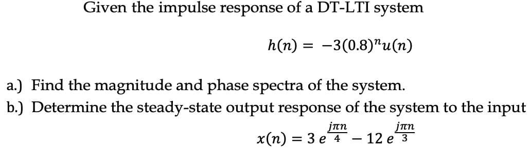 Given the impulse response of a DT-LTI system
h(n) = -3(0.8)¹u(n)
a.) Find the magnitude and phase spectra of the system.
b.) Determine the steady-state output response of the system to the input
jπη
jπη
x(n) = 3 e 4 - 12 e 3