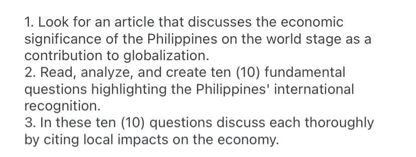 1. Look for an article that discusses the economic
significance of the Philippines on the world stage as a
contribution to globalization.
2. Read, analyze, and create ten (10) fundamental
questions highlighting the Philippines' international
recognition.
3. In these ten (10) questions discuss each thoroughly
by citing local impacts on the economy.