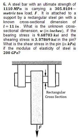 6. A steel bar with an ultimate strength of
1110 MPa is carrying a 305.8104-
metric ton load, F. It is attached to a
support by a rectangular steel pin with a
known cross-sectional dimension
of
1 = 11 in. What is the unknown cross-
sectional dimension, w (in inches), if the
bearing stress is 9.68703 ksi and the
shearing stress is 3.07869 ksi in the pin?
What is the shear stress in the pin (in kPa)
if the modulus of elasticity of steel is
200 GPa?
F
Rectangular
Cross Section