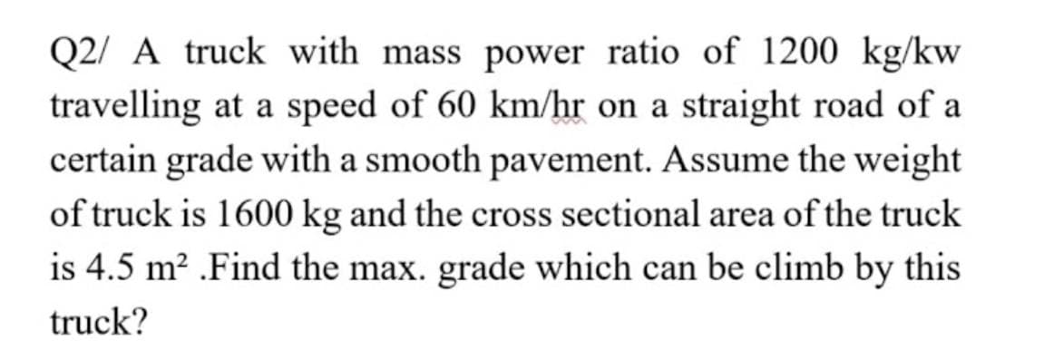 Q2/ A truck with mass power ratio of 1200 kg/kw
travelling at a speed of 60 km/hr on a straight road of a
certain grade with a smooth pavement. Assume the weight
of truck is 1600 kg and the cross sectional area of the truck
is 4.5 m? .Find the max. grade which can be climb by this
truck?
