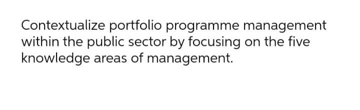 Contextualize portfolio programme management
within the public sector by focusing on the five
knowledge areas of management.
